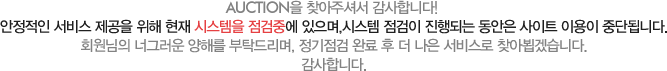 AUCTION을 찾아주셔서 감사합니다! 안정적인 서비스 제공을 위해 현재 시스템을 점검중에 있으며,시스템 점검이 진행되는 동안은 사이트 이용이 중단됩니다.회원님의 너그러운 양해를 부탁드리며, 정기점검 완료 후 더 나은 서비스로 찾아뵙겠습니다. 감사합니다.